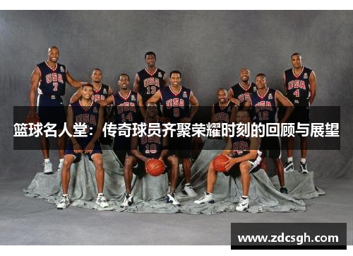篮球名人堂：传奇球员齐聚荣耀时刻的回顾与展望