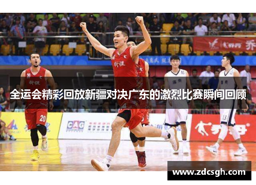 全运会精彩回放新疆对决广东的激烈比赛瞬间回顾